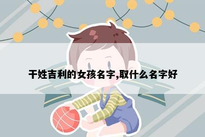 干姓吉利的女孩名字,取什么名字好