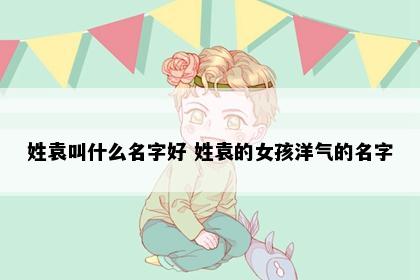 姓袁叫什么名字好 姓袁的女孩洋气的名字