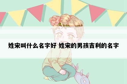 姓宋叫什么名字好 姓宋的男孩吉利的名字