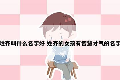 姓齐叫什么名字好 姓齐的女孩有智慧才气的名字