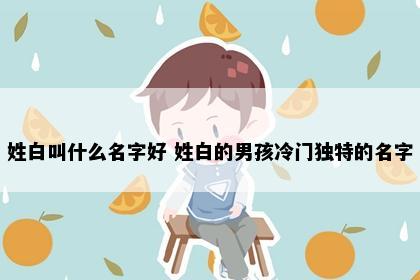 姓白叫什么名字好 姓白的男孩冷门独特的名字