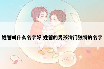 姓管叫什么名字好 姓管的男孩冷门独特的名字