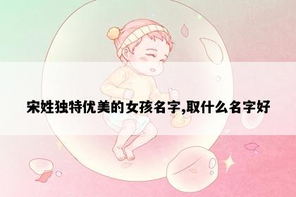 宋姓独特优美的女孩名字,取什么名字好