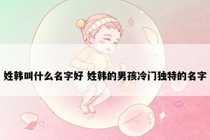 姓韩叫什么名字好 姓韩的男孩冷门独特的名字