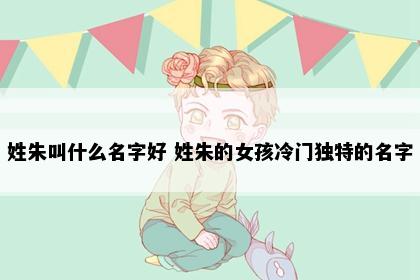 姓朱叫什么名字好 姓朱的女孩冷门独特的名字