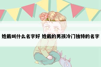 姓戴叫什么名字好 姓戴的男孩冷门独特的名字