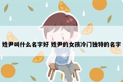 姓尹叫什么名字好 姓尹的女孩冷门独特的名字