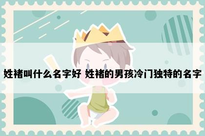 姓褚叫什么名字好 姓褚的男孩冷门独特的名字