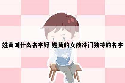 姓黄叫什么名字好 姓黄的女孩冷门独特的名字