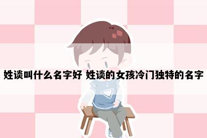 姓谈叫什么名字好 姓谈的女孩冷门独特的名字