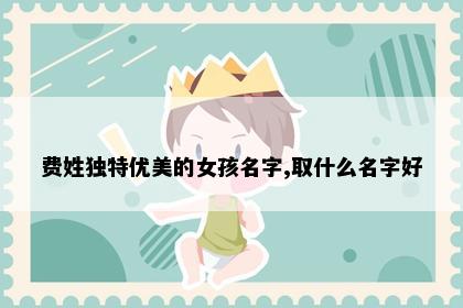 费姓独特优美的女孩名字,取什么名字好